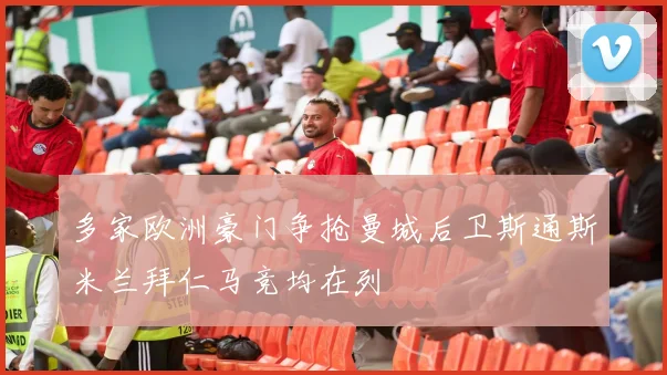 多家欧洲豪门争抢曼城后卫斯通斯米兰拜仁马竞均在列