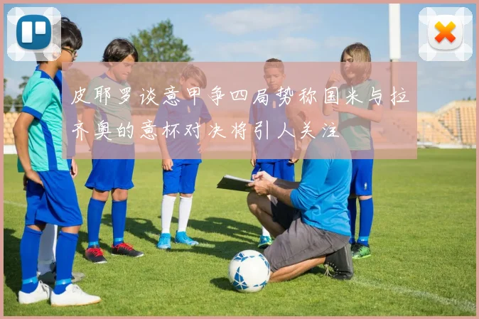 皮耶罗谈意甲争四局势称国米与拉齐奥的意杯对决将引人关注