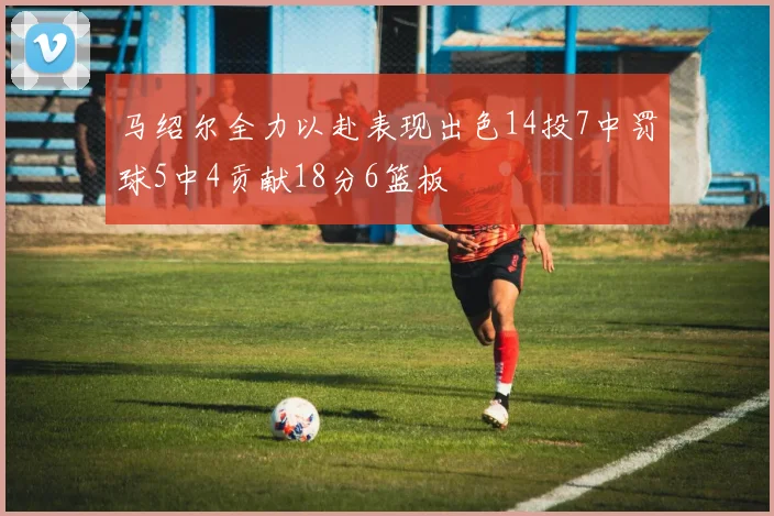 马绍尔全力以赴表现出色14投7中罚球5中4贡献18分6篮板