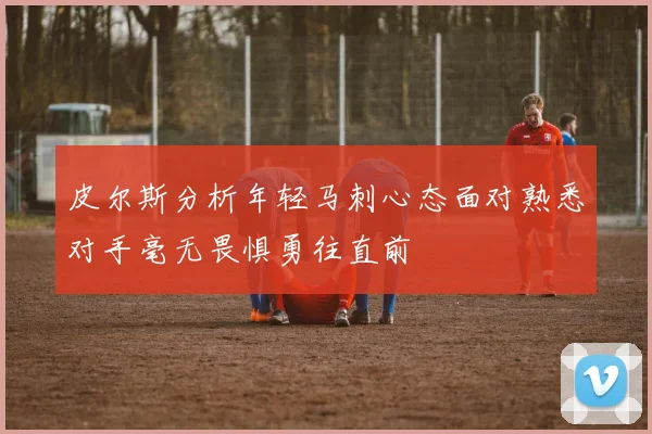 皮尔斯分析年轻马刺心态面对熟悉对手毫无畏惧勇往直前