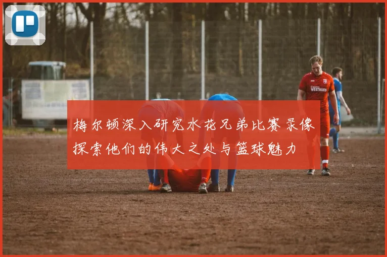 梅尔顿深入研究水花兄弟比赛录像探索他们的伟大之处与篮球魅力