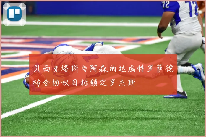 贝西克塔斯与阿森纳达成特罗萨德转会协议目标锁定罗杰斯