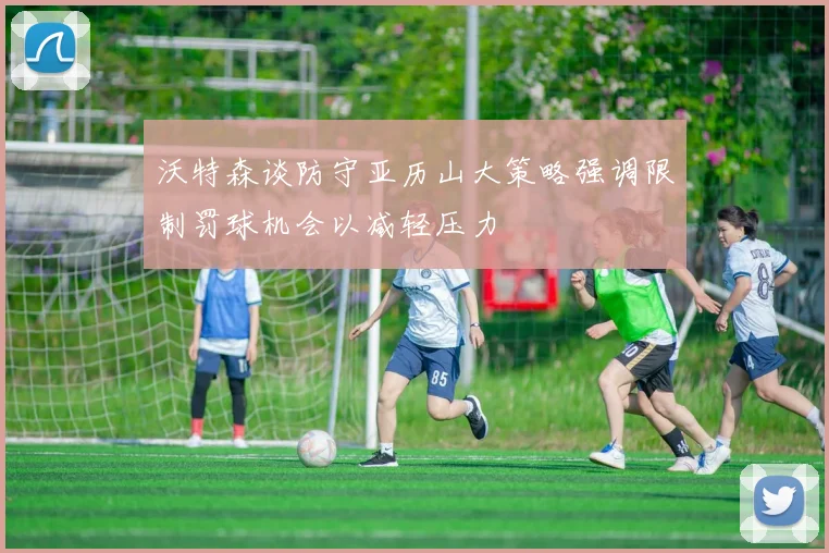 沃特森谈防守亚历山大策略强调限制罚球机会以减轻压力