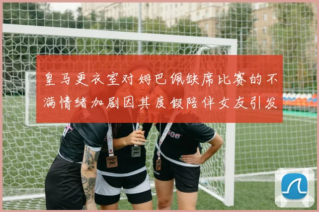 皇马更衣室对姆巴佩缺席比赛的不满情绪加剧因其度假陪伴女友引发争议