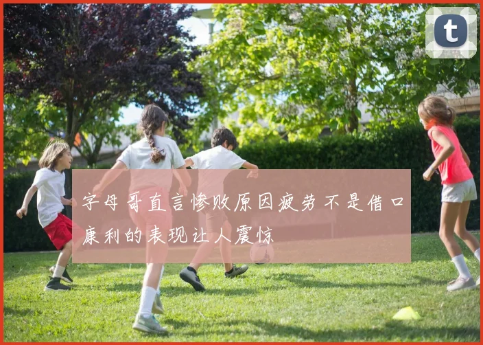 字母哥直言惨败原因疲劳不是借口康利的表现让人震惊
