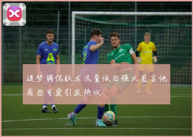 追梦调侃狄龙流量依旧强大直言他有些可爱引发热议