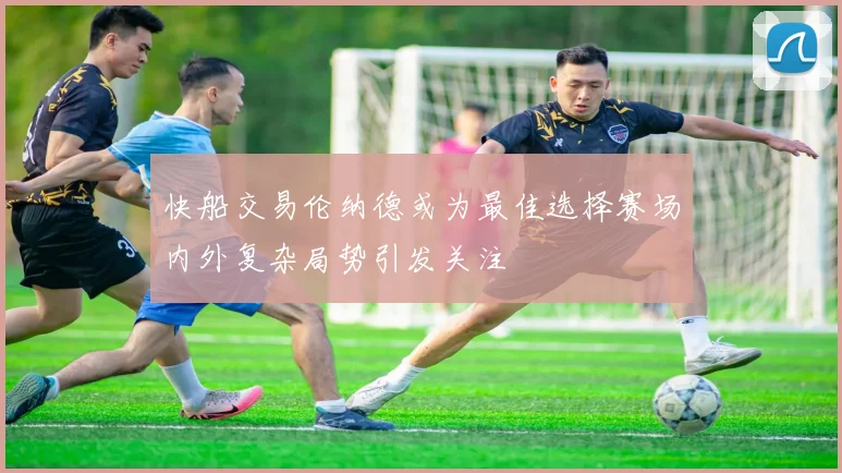 快船交易伦纳德或为最佳选择赛场内外复杂局势引发关注