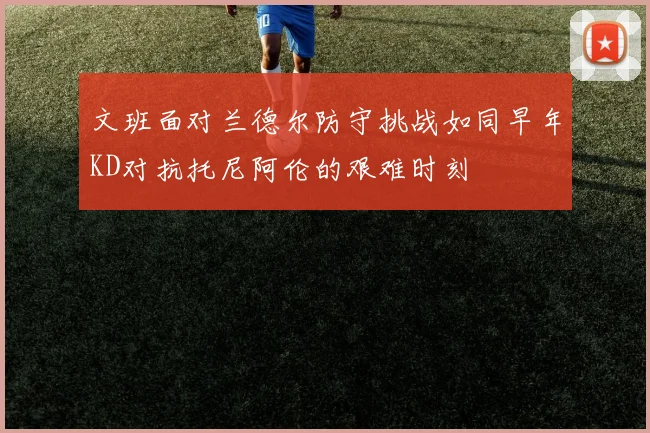 文班面对兰德尔防守挑战如同早年KD对抗托尼阿伦的艰难时刻
