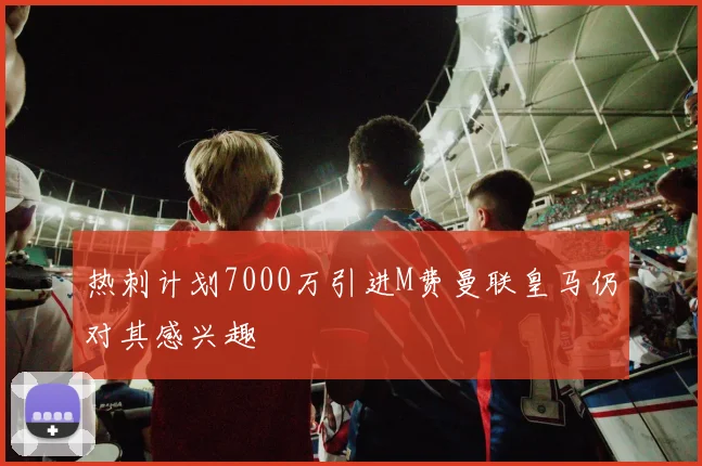 热刺计划7000万引进M费曼联皇马仍对其感兴趣