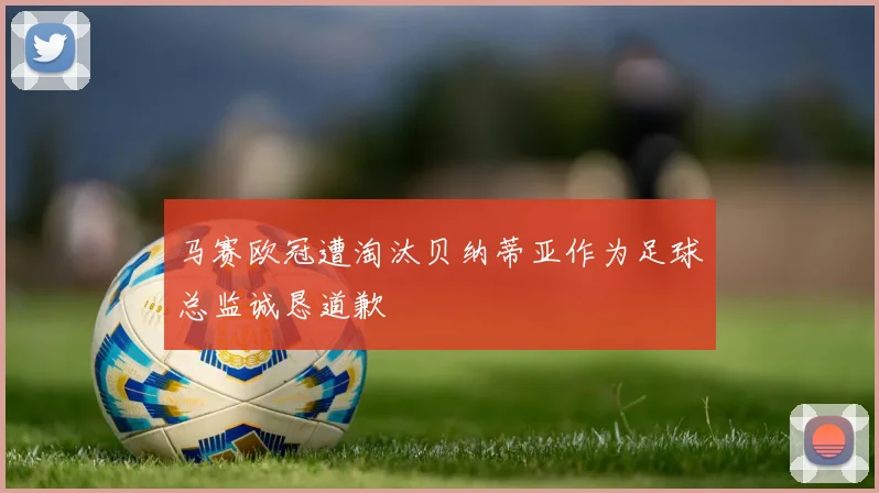 马赛欧冠遭淘汰贝纳蒂亚作为足球总监诚恳道歉