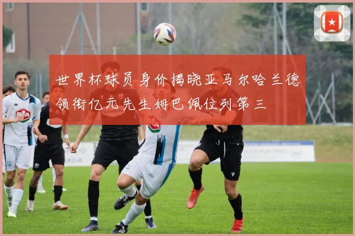 世界杯球员身价揭晓亚马尔哈兰德领衔亿元先生姆巴佩位列第三