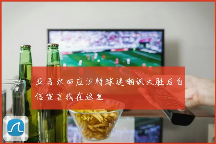 亚马尔回应沙特球迷嘲讽大胜后自信宣言我在这里