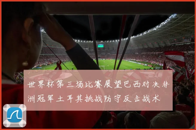 世界杯第三场比赛展望巴西对决非洲冠军土耳其挑战防守反击战术