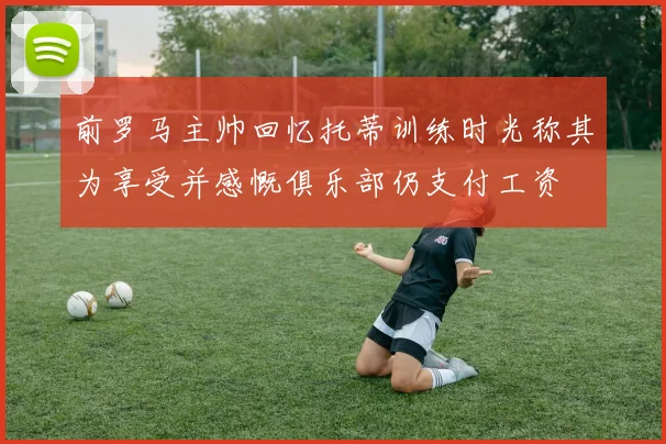 前罗马主帅回忆托蒂训练时光称其为享受并感慨俱乐部仍支付工资