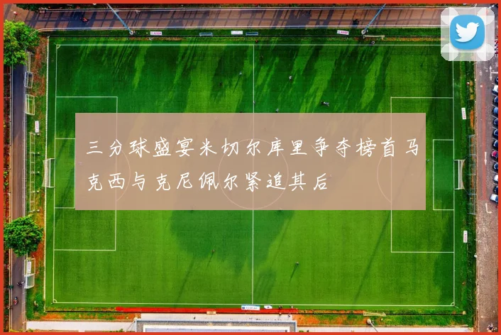 三分球盛宴米切尔库里争夺榜首马克西与克尼佩尔紧追其后