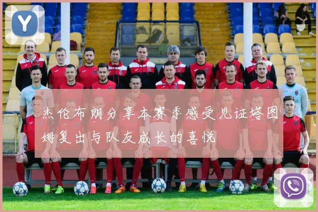 杰伦布朗分享本赛季感受见证塔图姆复出与队友成长的喜悦