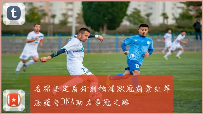 名宿坚定看好利物浦欧冠前景红军底蕴与DNA助力争冠之路