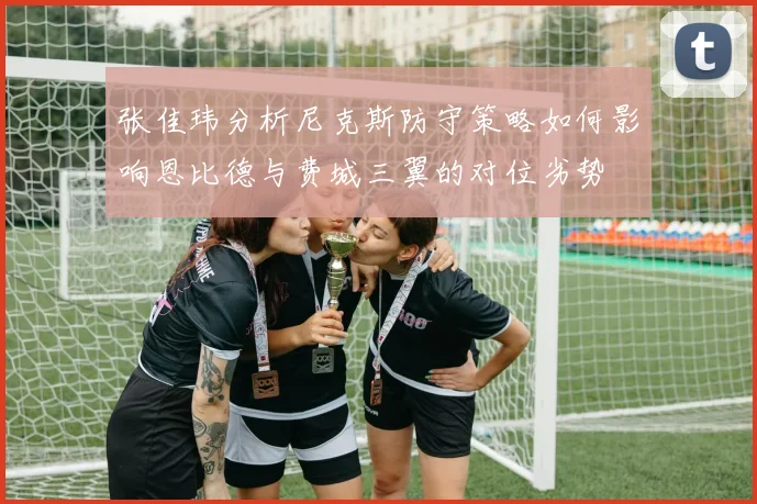 张佳玮分析尼克斯防守策略如何影响恩比德与费城三翼的对位劣势