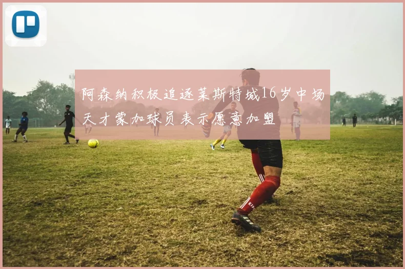 阿森纳积极追逐莱斯特城16岁中场天才蒙加球员表示愿意加盟